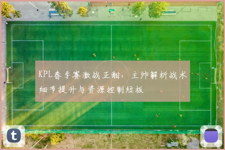 KPL春季赛激战正酣，主帅解析战术细节提升与资源控制短板
