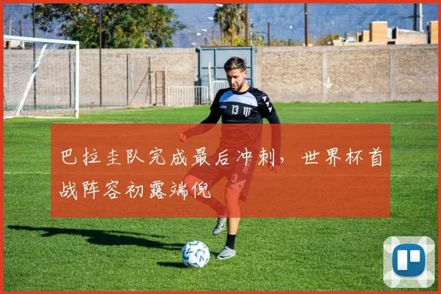 巴拉圭队完成最后冲刺，世界杯首战阵容初露端倪