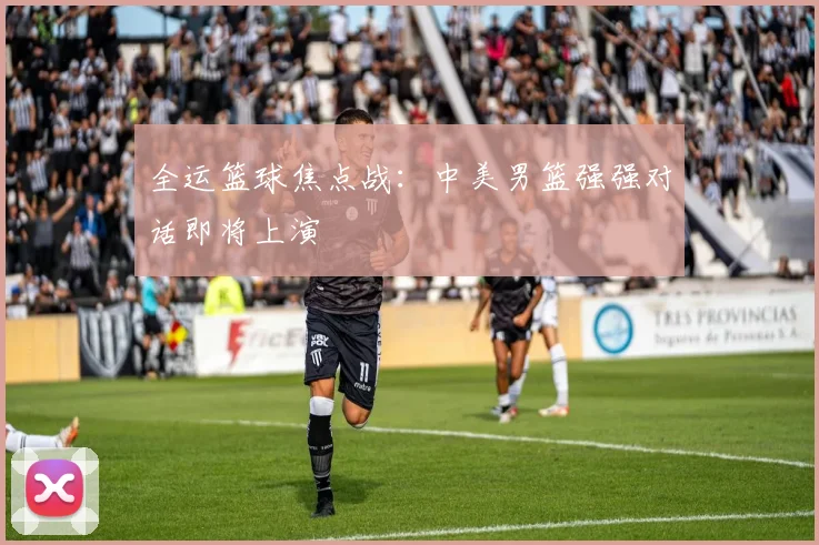 全运篮球焦点战：中美男篮强强对话即将上演