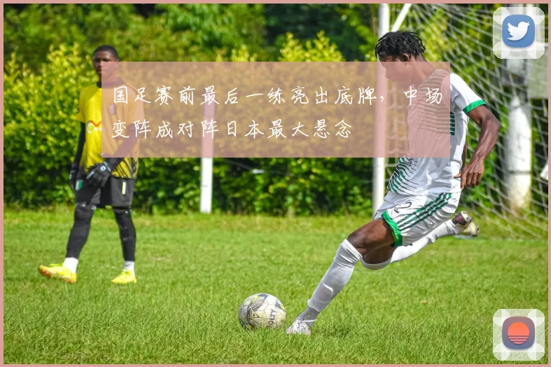 国足赛前最后一练亮出底牌，中场变阵成对阵日本最大悬念