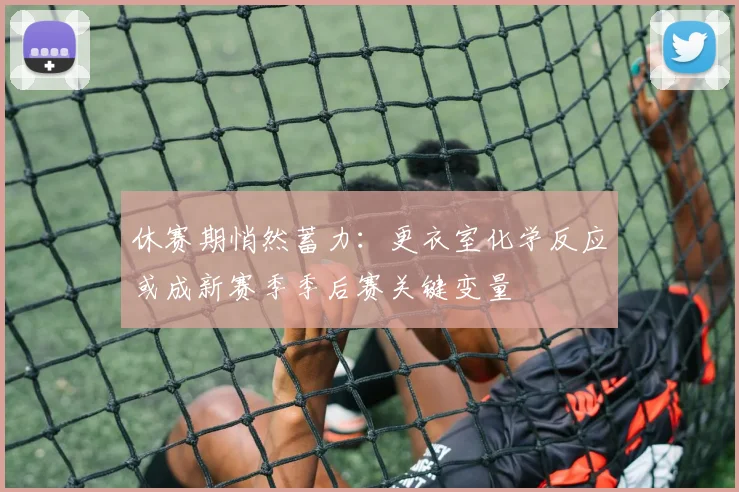休赛期悄然蓄力：更衣室化学反应或成新赛季季后赛关键变量