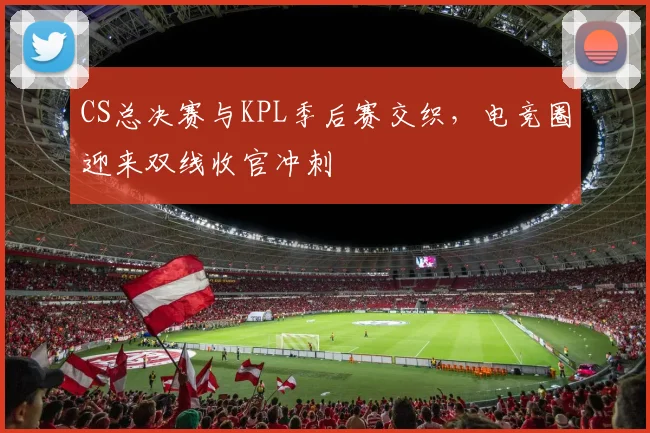 CS总决赛与KPL季后赛交织，电竞圈迎来双线收官冲刺