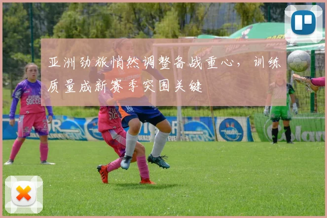亚洲劲旅悄然调整备战重心，训练质量成新赛季突围关键