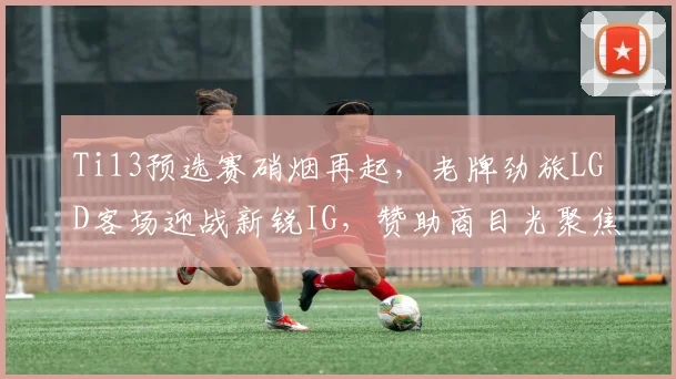 Ti13预选赛硝烟再起，老牌劲旅LGD客场迎战新锐IG，赞助商目光聚焦强强对话