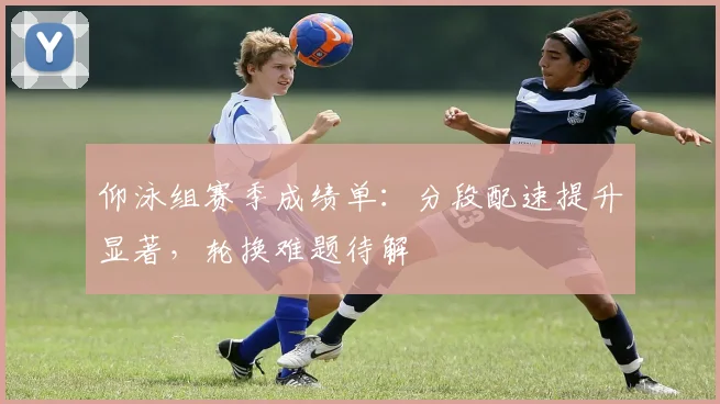 仰泳组赛季成绩单：分段配速提升显著，轮换难题待解