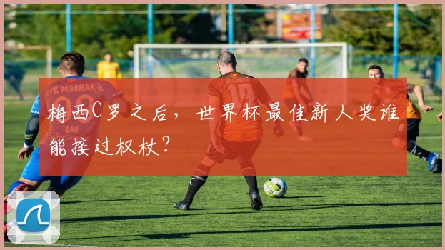 梅西C罗之后，世界杯最佳新人奖谁能接过权杖？