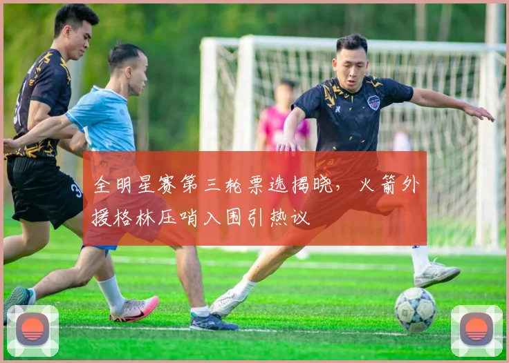全明星赛第三轮票选揭晓，火箭外援格林压哨入围引热议