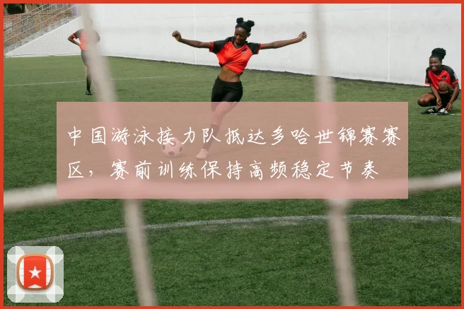 中国游泳接力队抵达多哈世锦赛赛区，赛前训练保持高频稳定节奏
