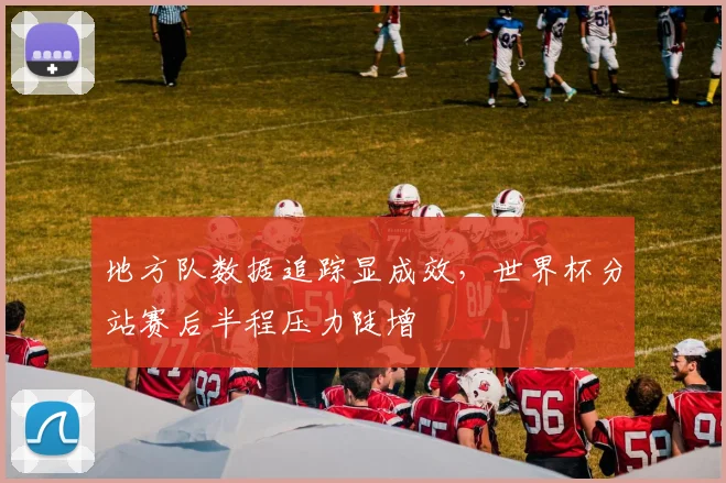 地方队数据追踪显成效，世界杯分站赛后半程压力陡增