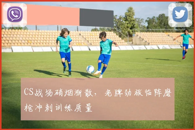 CS战场硝烟渐散，老牌劲旅临阵磨枪冲刺训练质量