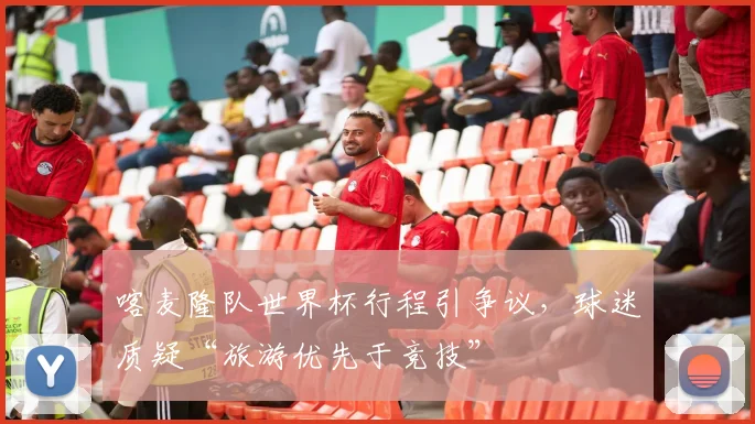 喀麦隆队世界杯行程引争议，球迷质疑“旅游优先于竞技”