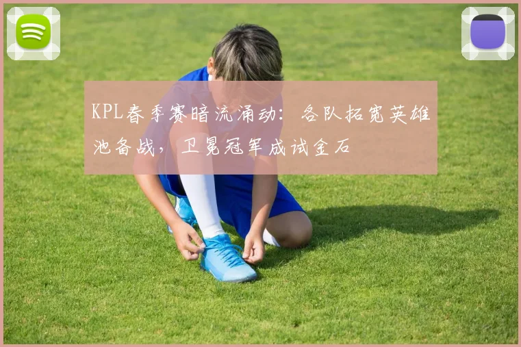 KPL春季赛暗流涌动：各队拓宽英雄池备战，卫冕冠军成试金石