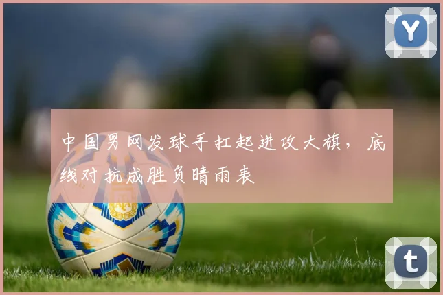 中国男网发球手扛起进攻大旗，底线对抗成胜负晴雨表