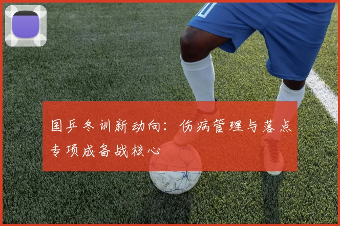 国乒冬训新动向：伤病管理与落点专项成备战核心