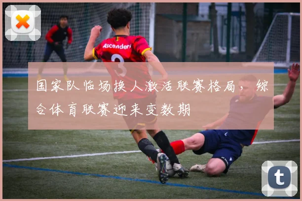 国家队临场换人激活联赛格局，综合体育联赛迎来变数期