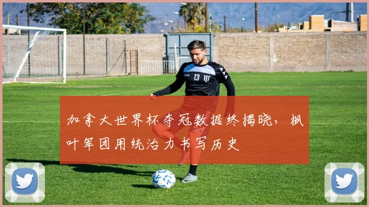 加拿大世界杯夺冠数据终揭晓，枫叶军团用统治力书写历史