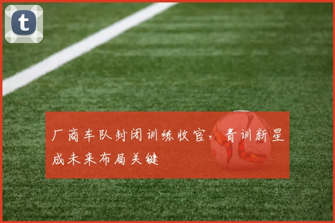 厂商车队封闭训练收官，青训新星成未来布局关键