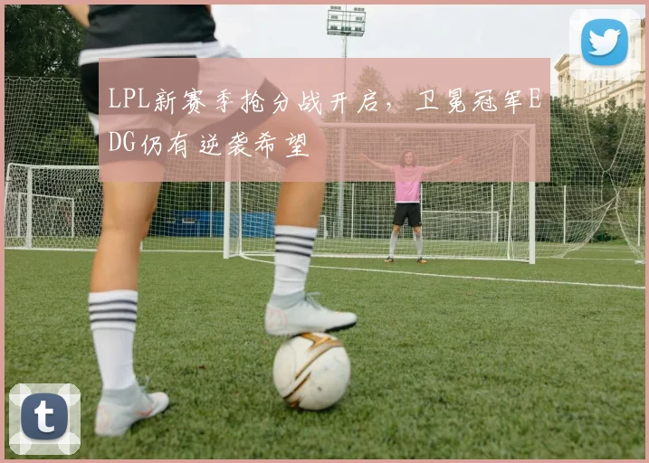 LPL新赛季抢分战开启，卫冕冠军EDG仍有逆袭希望