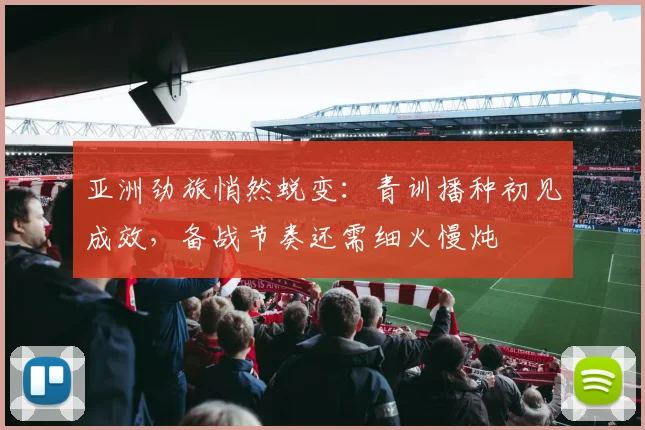 亚洲劲旅悄然蜕变：青训播种初见成效，备战节奏还需细火慢炖