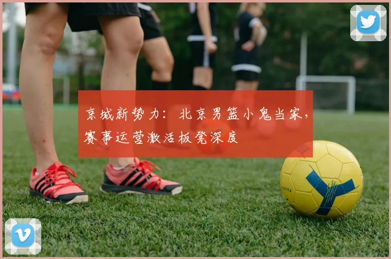 京城新势力：北京男篮小鬼当家，赛事运营激活板凳深度