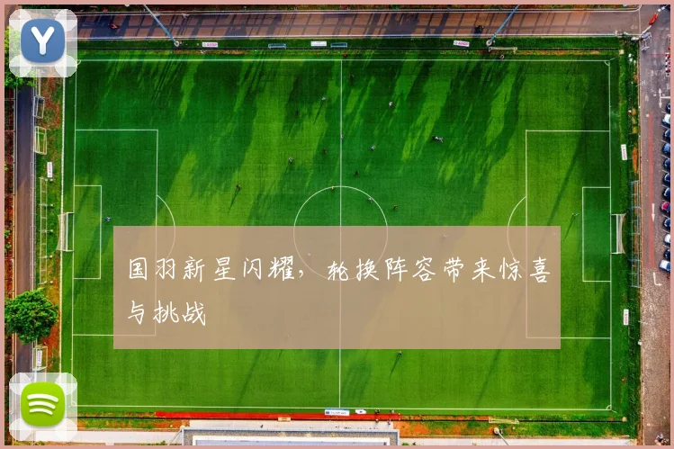 国羽新星闪耀，轮换阵容带来惊喜与挑战