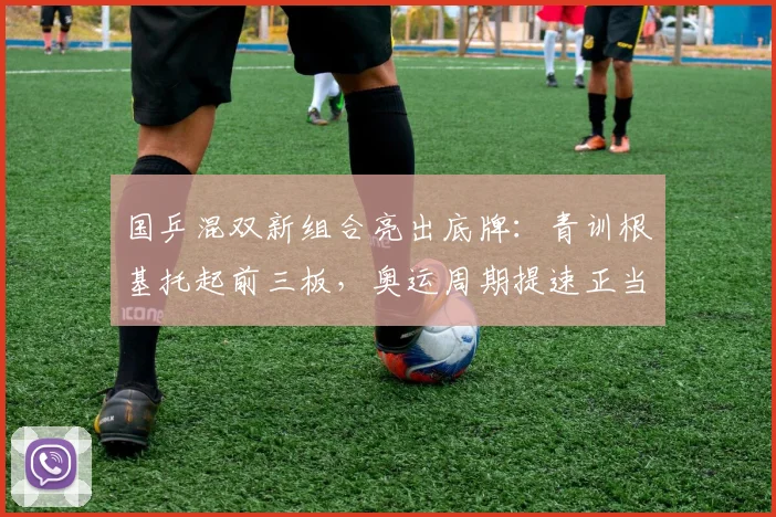 国乒混双新组合亮出底牌：青训根基托起前三板，奥运周期提速正当时