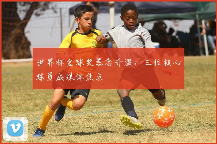 世界杯金球奖悬念升温，三位核心球员成媒体焦点