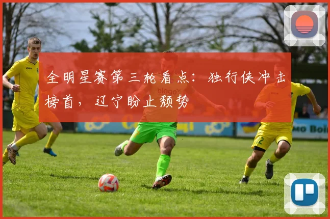 全明星赛第三轮看点：独行侠冲击榜首，辽宁盼止颓势