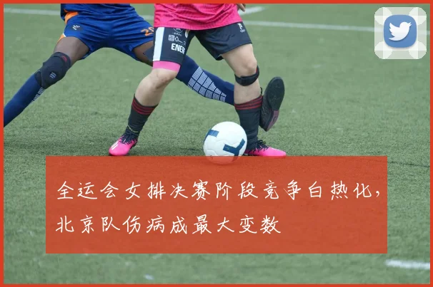 全运会女排决赛阶段竞争白热化，北京队伤病成最大变数