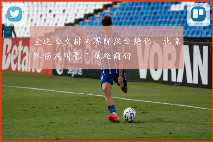 全运会女排决赛阶段白热化，北京队伤病阴影下艰难前行