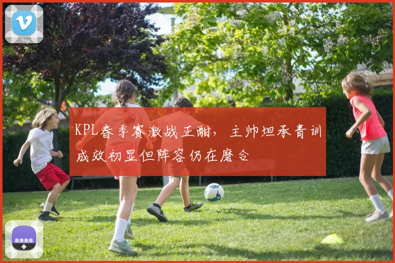 KPL春季赛激战正酣，主帅坦承青训成效初显但阵容仍在磨合