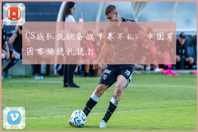 CS战队抵欧备战节奏不乱，中国军团客场稳扎稳打