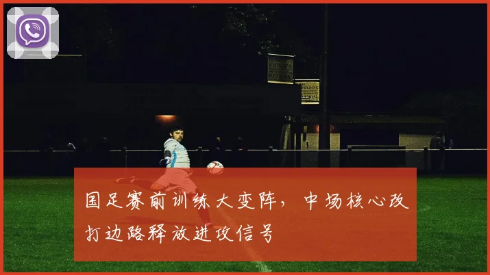 国足赛前训练大变阵，中场核心改打边路释放进攻信号
