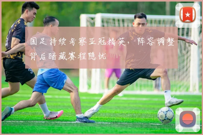 国足持续考察亚冠精英，阵容调整背后暗藏赛程隐忧