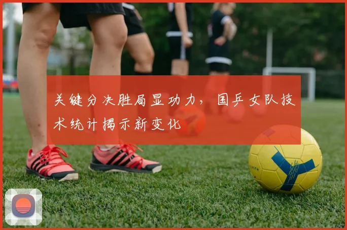 关键分决胜局显功力，国乒女队技术统计揭示新变化