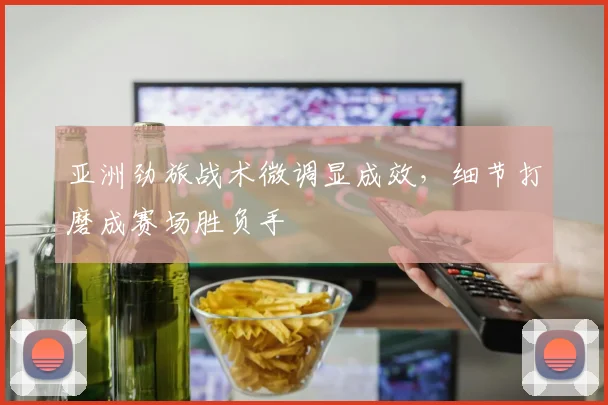 亚洲劲旅战术微调显成效，细节打磨成赛场胜负手