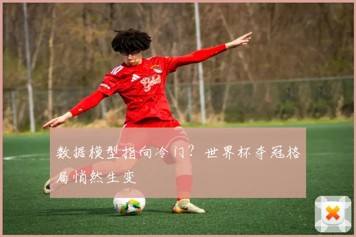 数据模型指向冷门？世界杯夺冠格局悄然生变