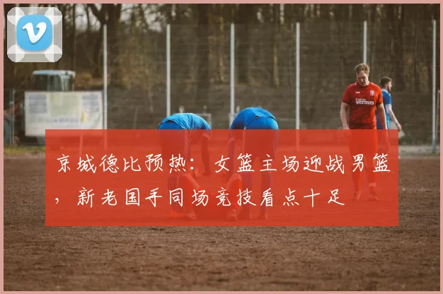 京城德比预热：女篮主场迎战男篮，新老国手同场竞技看点十足
