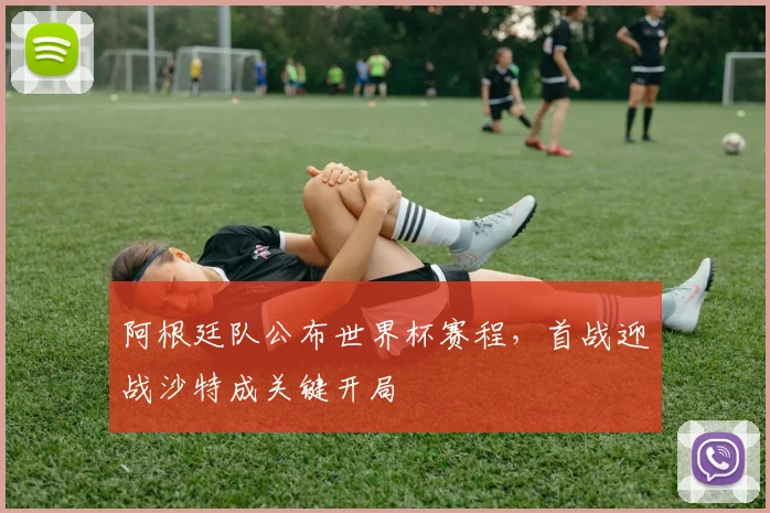 阿根廷队公布世界杯赛程，首战迎战沙特成关键开局