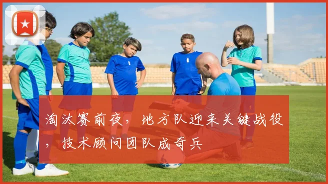淘汰赛前夜，地方队迎来关键战役，技术顾问团队成奇兵