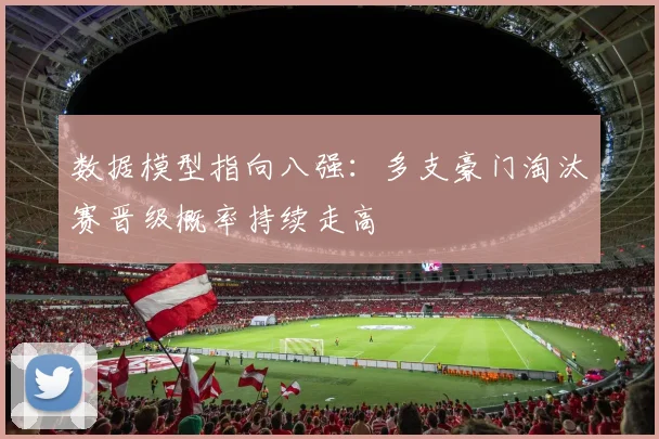 数据模型指向八强：多支豪门淘汰赛晋级概率持续走高