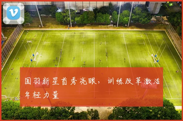 国羽新星首秀亮眼，训练改革激活年轻力量