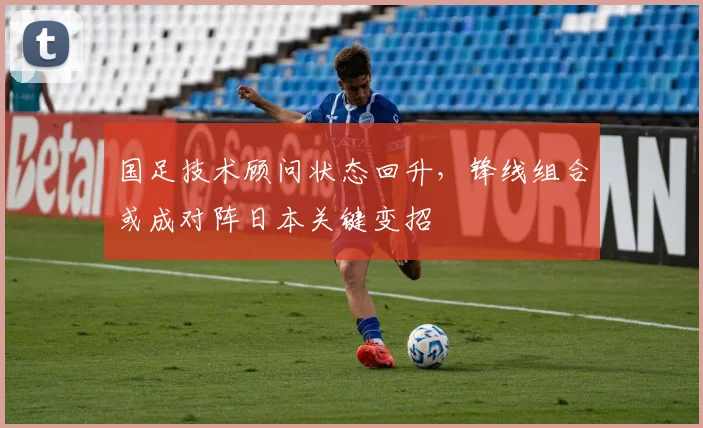 国足技术顾问状态回升，锋线组合或成对阵日本关键变招