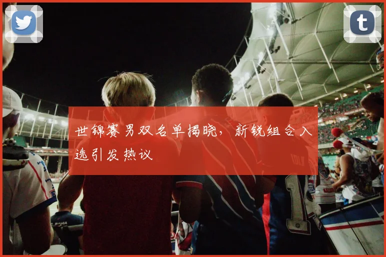 世锦赛男双名单揭晓，新锐组合入选引发热议